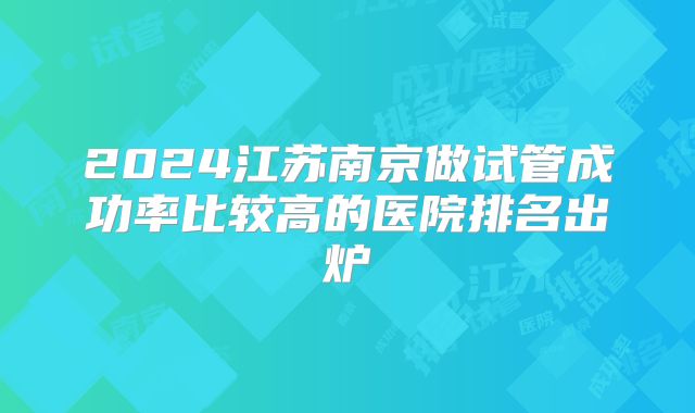2024江苏南京做试管成功率比较高的医院排名出炉