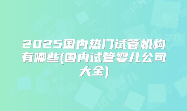 2025国内热门试管机构有哪些(国内试管婴儿公司大全)