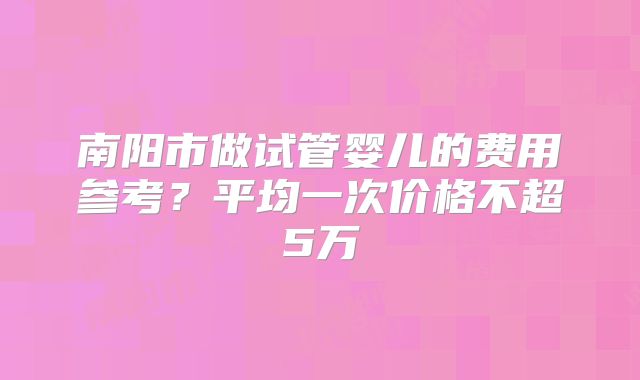 南阳市做试管婴儿的费用参考？平均一次价格不超5万