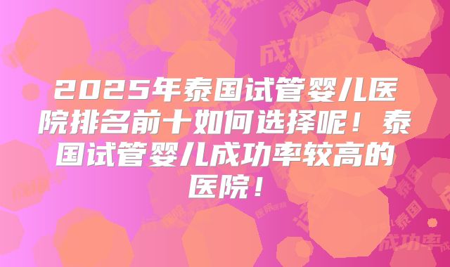 2025年泰国试管婴儿医院排名前十如何选择呢!泰国试管婴儿成功率较高的医院!