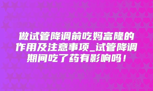 做试管降调前吃妈富隆的作用及注意事项_试管降调期间吃了药有影响吗！