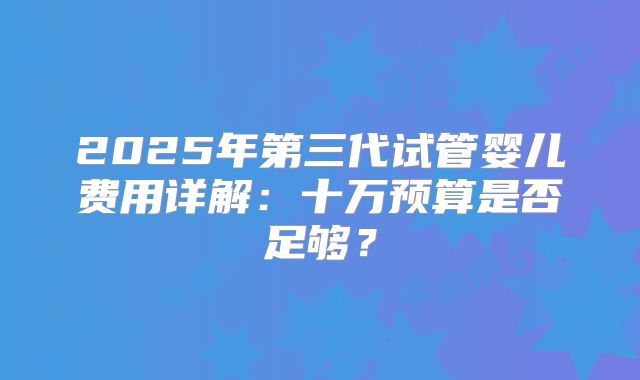 2025年第三代试管婴儿费用详解：十万预算是否足够？
