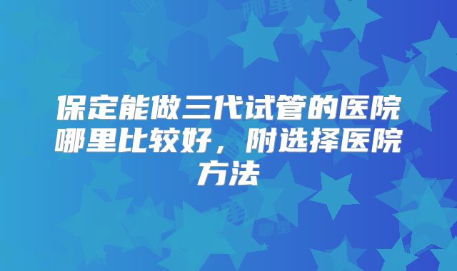 保定能做三代试管的医院哪里比较好,附选择医院方法