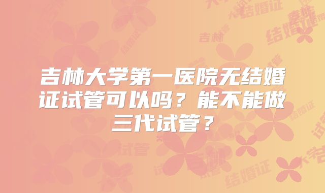 吉林大学第一医院无结婚证试管可以吗?能不能做三代试管?