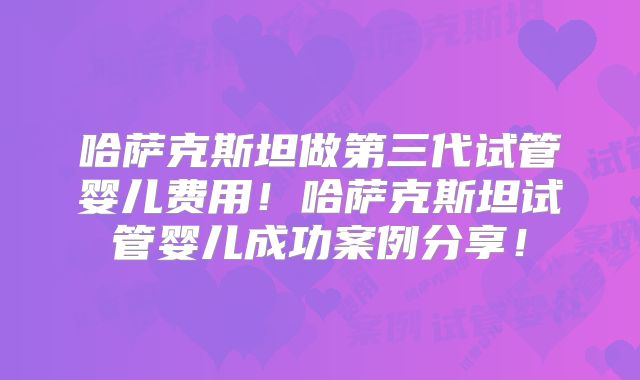 哈萨克斯坦做第三代试管婴儿费用！哈萨克斯坦试管婴儿成功案例分享！
