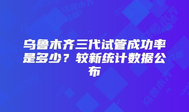 乌鲁木齐三代试管成功率是多少？较新统计数据公布