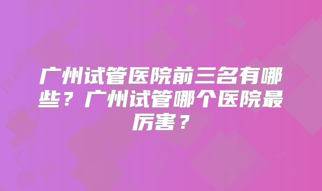 广州试管医院前三名有哪些？广州试管哪个医院最厉害？