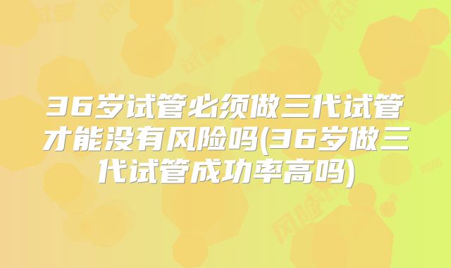 36岁试管必须做三代试管才能没有风险吗(36岁做三代试管成功率高吗)
