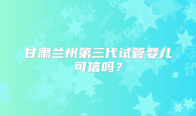 甘肃兰州第三代试管婴儿可信吗?