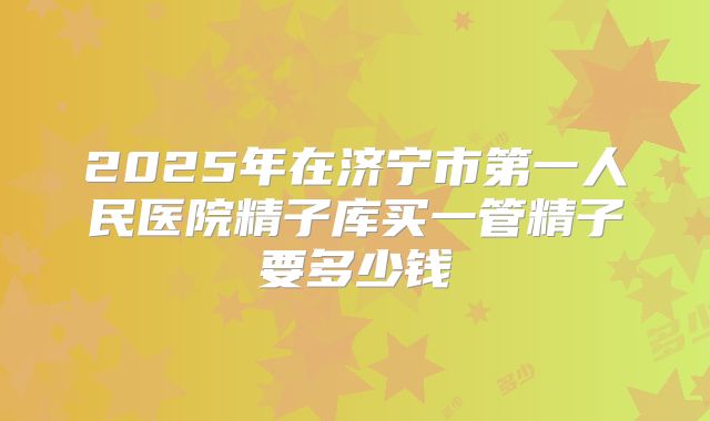 2025年在济宁市第一人民医院精子库买一管精子要多少钱