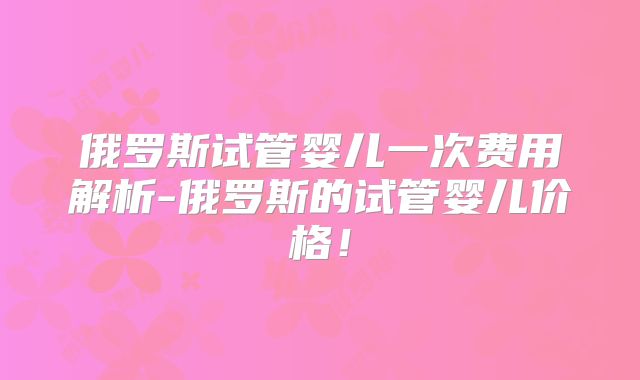 俄罗斯试管婴儿一次费用解析-俄罗斯的试管婴儿价格!