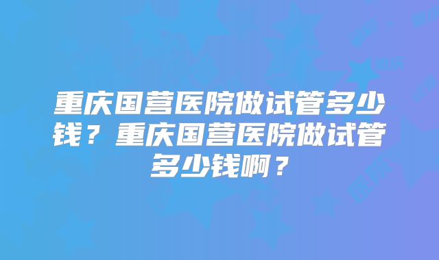 重庆国营医院做试管多少钱？重庆国营医院做试管多少钱啊？