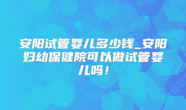 安阳试管婴儿多少钱_安阳妇幼保健院可以做试管婴儿吗！