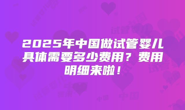 2025年中国做试管婴儿具体需要多少费用?费用明细来啦!