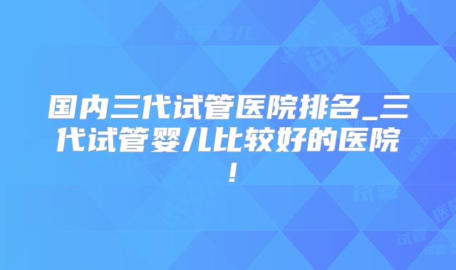 国内三代试管医院排名_三代试管婴儿比较好的医院！