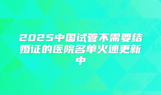 2025中国试管不需要结婚证的医院名单火速更新中