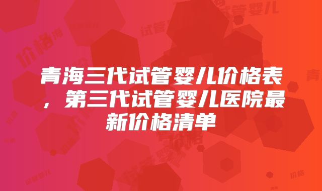 青海三代试管婴儿价格表，第三代试管婴儿医院最新价格清单