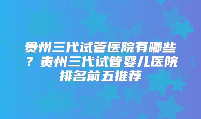 贵州三代试管医院有哪些?贵州三代试管婴儿医院排名前五推荐