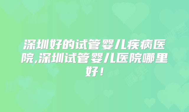 深圳好的试管婴儿疾病医院,深圳试管婴儿医院哪里好！