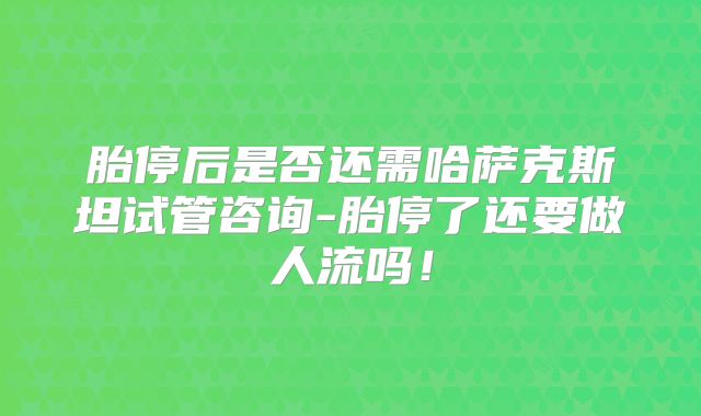 胎停后是否还需哈萨克斯坦试管咨询-胎停了还要做人流吗！