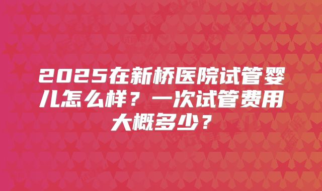 2025在新桥医院试管婴儿怎么样?一次试管费用大概多少?