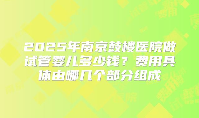 2025年南京鼓楼医院做试管婴儿多少钱？费用具体由哪几个部分组成