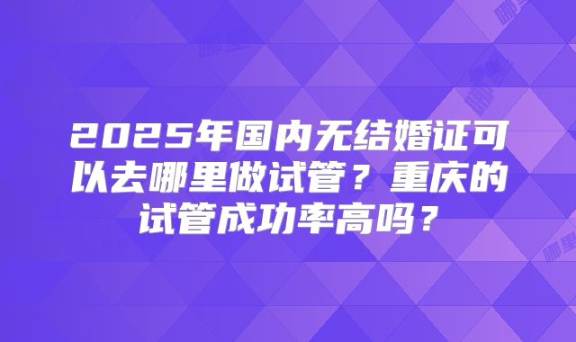 2025年国内无结婚证可以去哪里做试管？重庆的试管成功率高吗？