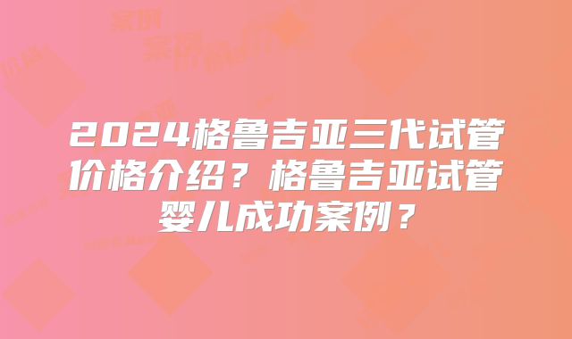 2024格鲁吉亚三代试管价格介绍?格鲁吉亚试管婴儿成功案例?