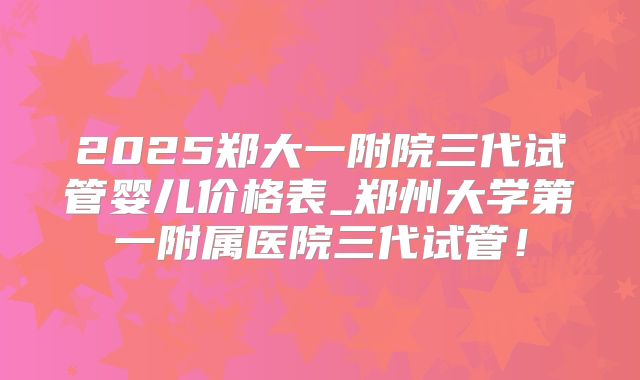 2025郑大一附院三代试管婴儿价格表_郑州大学第一附属医院三代试管！