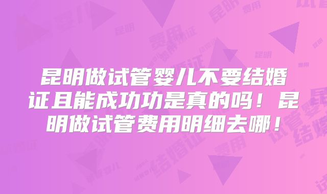 昆明做试管婴儿不要结婚证且能成功功是真的吗！昆明做试管费用明细去哪！