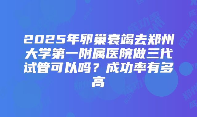 2025年卵巢衰竭去郑州大学第一附属医院做三代试管可以吗？成功率有多高