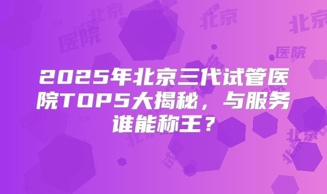 2025年北京三代试管医院TOP5大揭秘，与服务谁能称王？