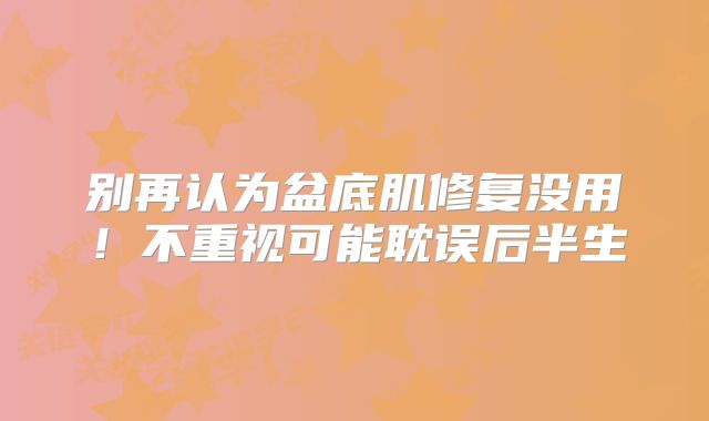 别再认为盆底肌修复没用！不重视可能耽误后半生
