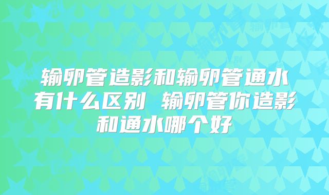 输卵管造影和输卵管通水有什么区别 输卵管你造影和通水哪个好