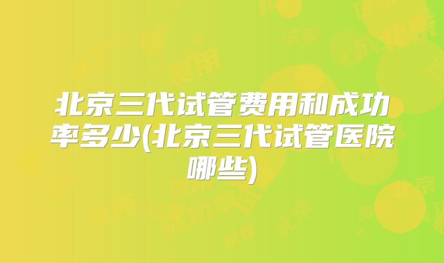 北京三代试管费用和成功率多少(北京三代试管医院哪些)