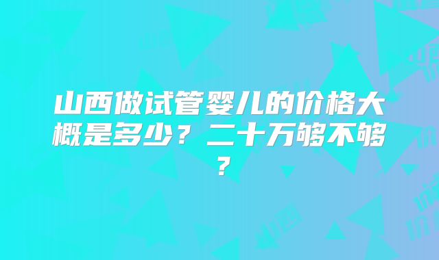 山西做试管婴儿的价格大概是多少?二十万够不够?