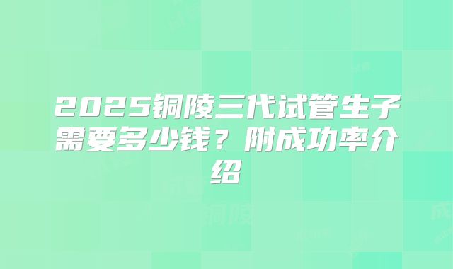 2025铜陵三代试管生子需要多少钱?附成功率介绍