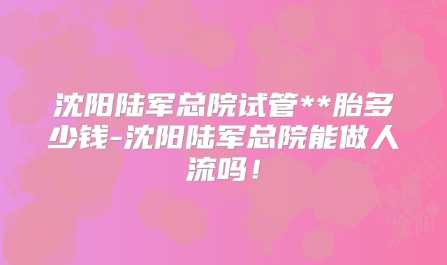 沈阳陆军总院试管**胎多少钱-沈阳陆军总院能做人流吗！