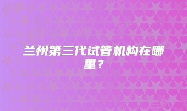 兰州第三代试管机构在哪里?