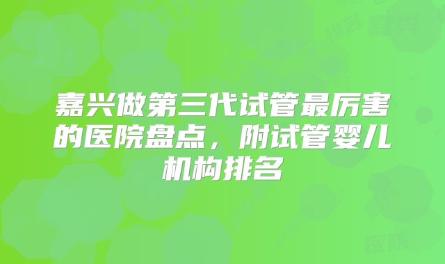嘉兴做第三代试管最厉害的医院盘点,附试管婴儿机构排名