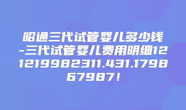 昭通三代试管婴儿多少钱-三代试管婴儿费用明细121219982311.431.179867987!
