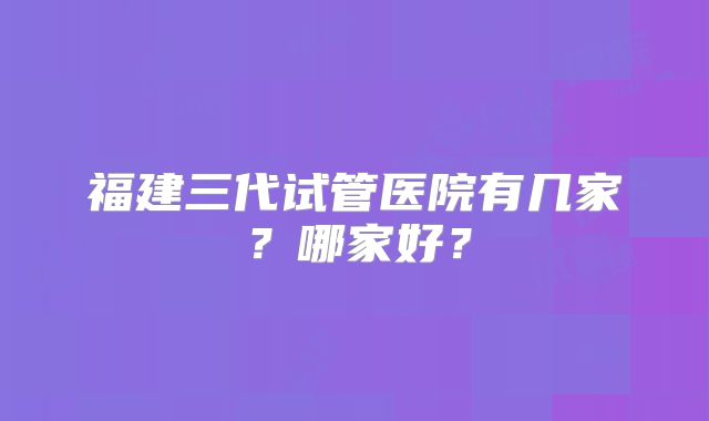 福建三代试管医院有几家？哪家好？