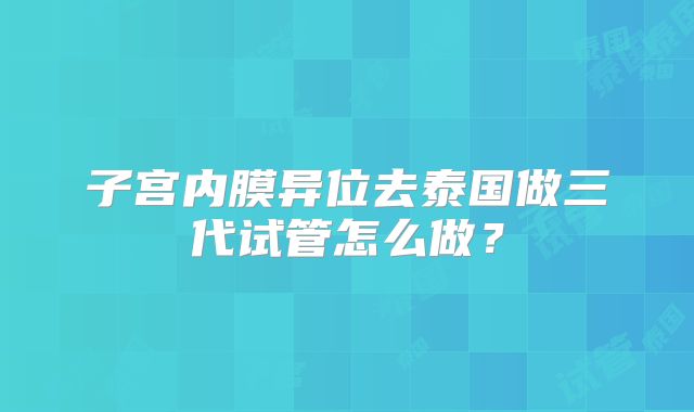 子宫内膜异位去泰国做三代试管怎么做?