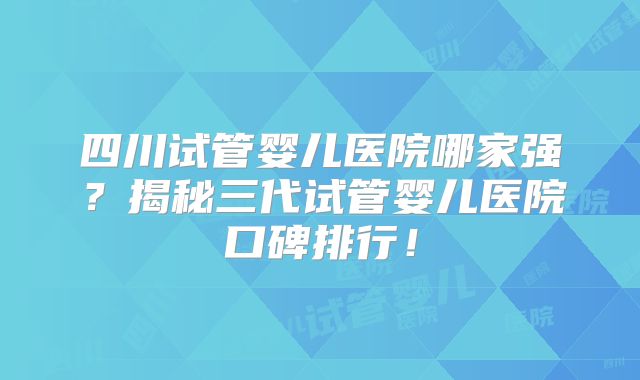 四川试管婴儿医院哪家强？揭秘三代试管婴儿医院口碑排行！