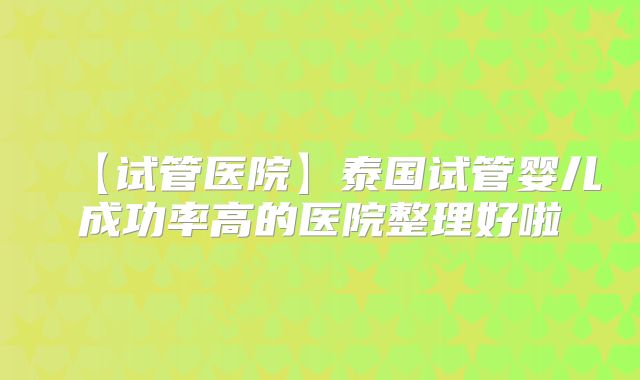【试管医院】泰国试管婴儿成功率高的医院整理好啦