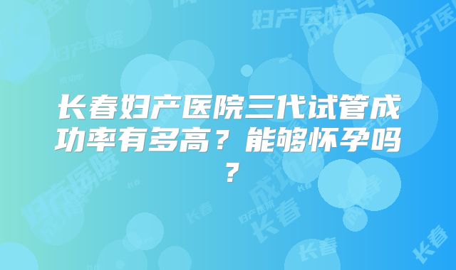 长春妇产医院三代试管成功率有多高?能够怀孕吗?