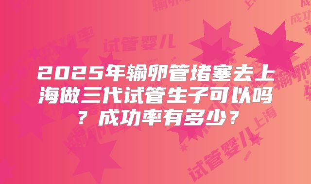2025年输卵管堵塞去上海做三代试管生子可以吗?成功率有多少?