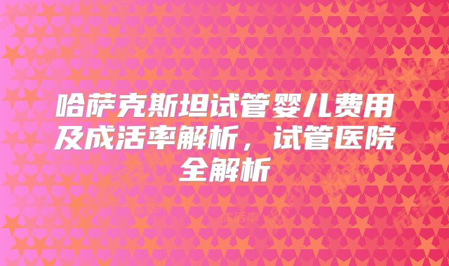哈萨克斯坦试管婴儿费用及成活率解析，试管医院全解析