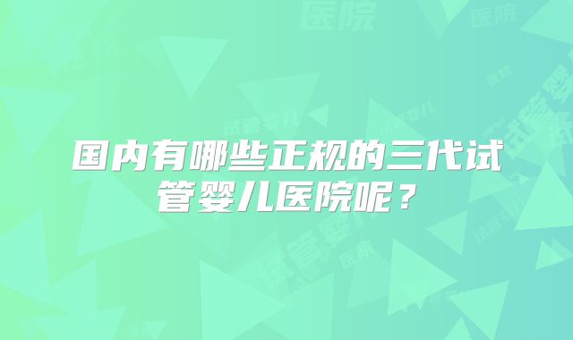 国内有哪些正规的三代试管婴儿医院呢?