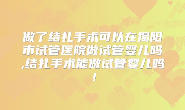 做了结扎手术可以在揭阳市试管医院做试管婴儿吗,结扎手术能做试管婴儿吗!